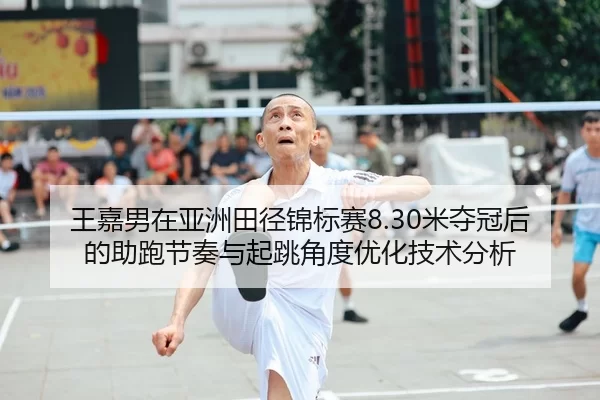 王嘉男在亚洲田径锦标赛8.30米夺冠后的助跑节奏与起跳角度优化技术分析