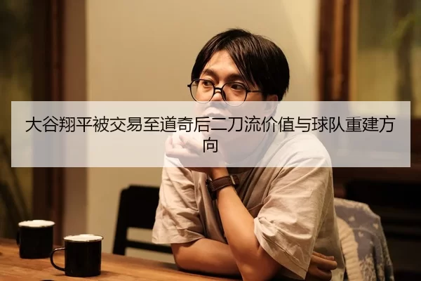 大谷翔平被交易至道奇后二刀流价值与球队重建方向